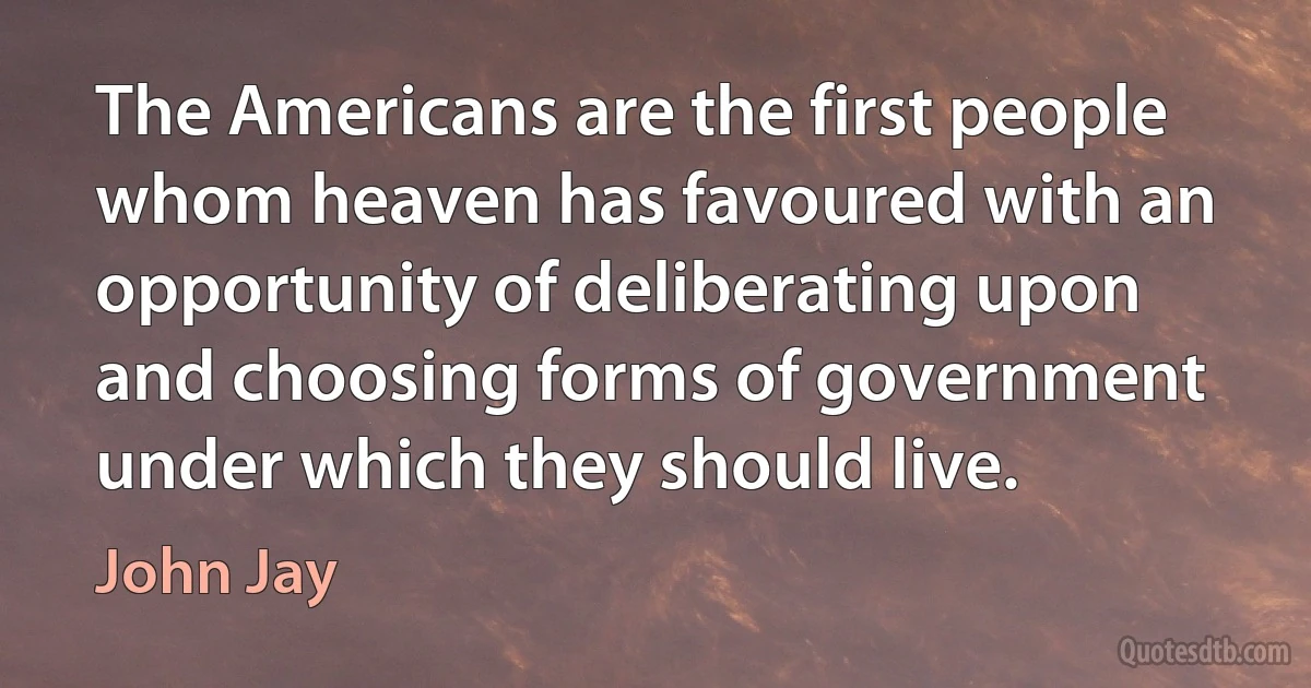 The Americans are the first people whom heaven has favoured with an opportunity of deliberating upon and choosing forms of government under which they should live. (John Jay)