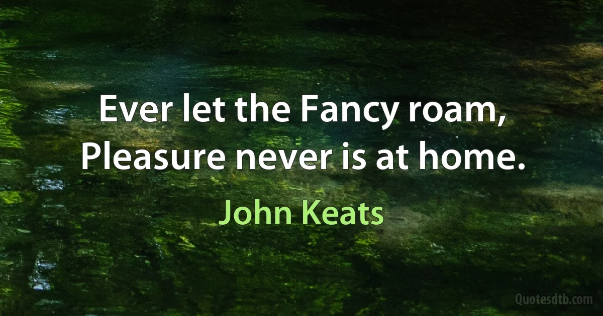 Ever let the Fancy roam,
Pleasure never is at home. (John Keats)