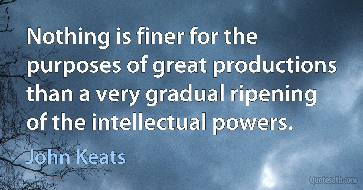 Nothing is finer for the purposes of great productions than a very gradual ripening of the intellectual powers. (John Keats)