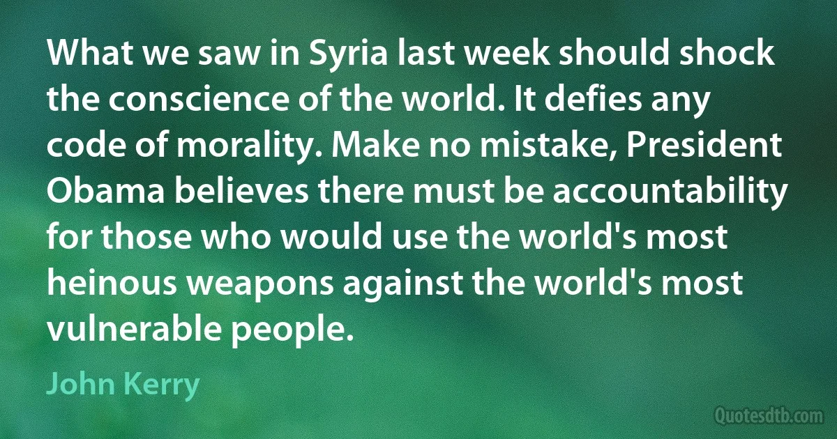 What we saw in Syria last week should shock the conscience of the world. It defies any code of morality. Make no mistake, President Obama believes there must be accountability for those who would use the world's most heinous weapons against the world's most vulnerable people. (John Kerry)