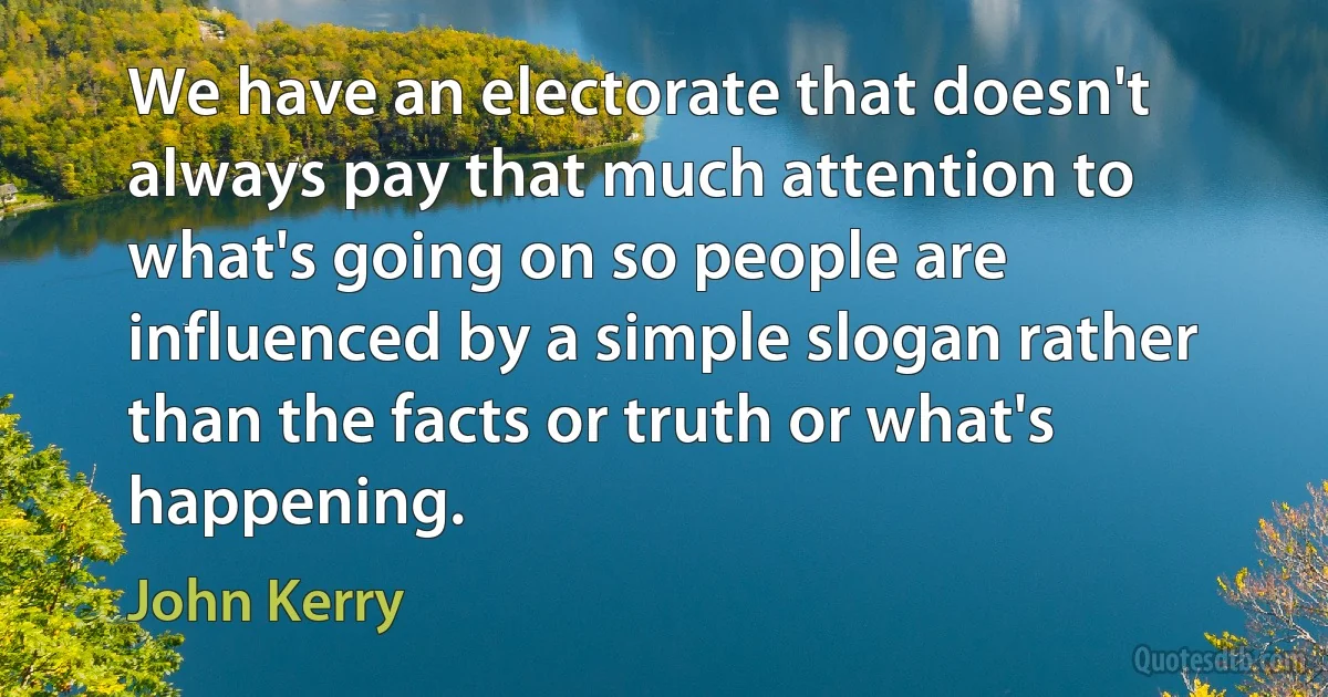 We have an electorate that doesn't always pay that much attention to what's going on so people are influenced by a simple slogan rather than the facts or truth or what's happening. (John Kerry)