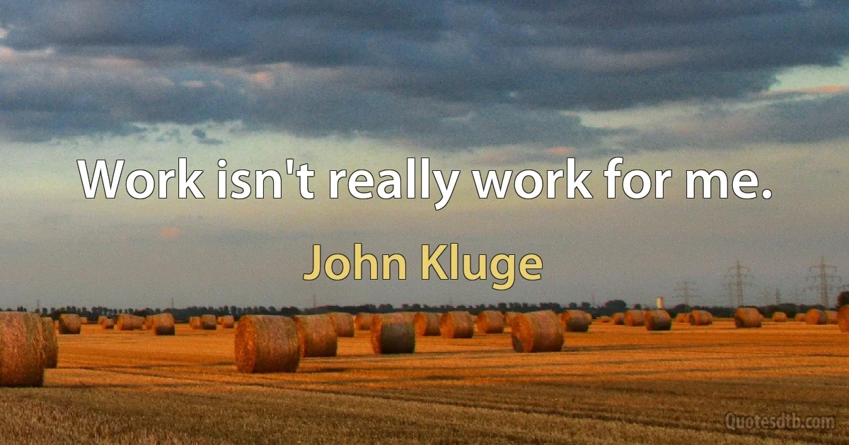 Work isn't really work for me. (John Kluge)