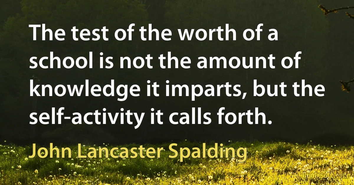 The test of the worth of a school is not the amount of knowledge it imparts, but the self-activity it calls forth. (John Lancaster Spalding)