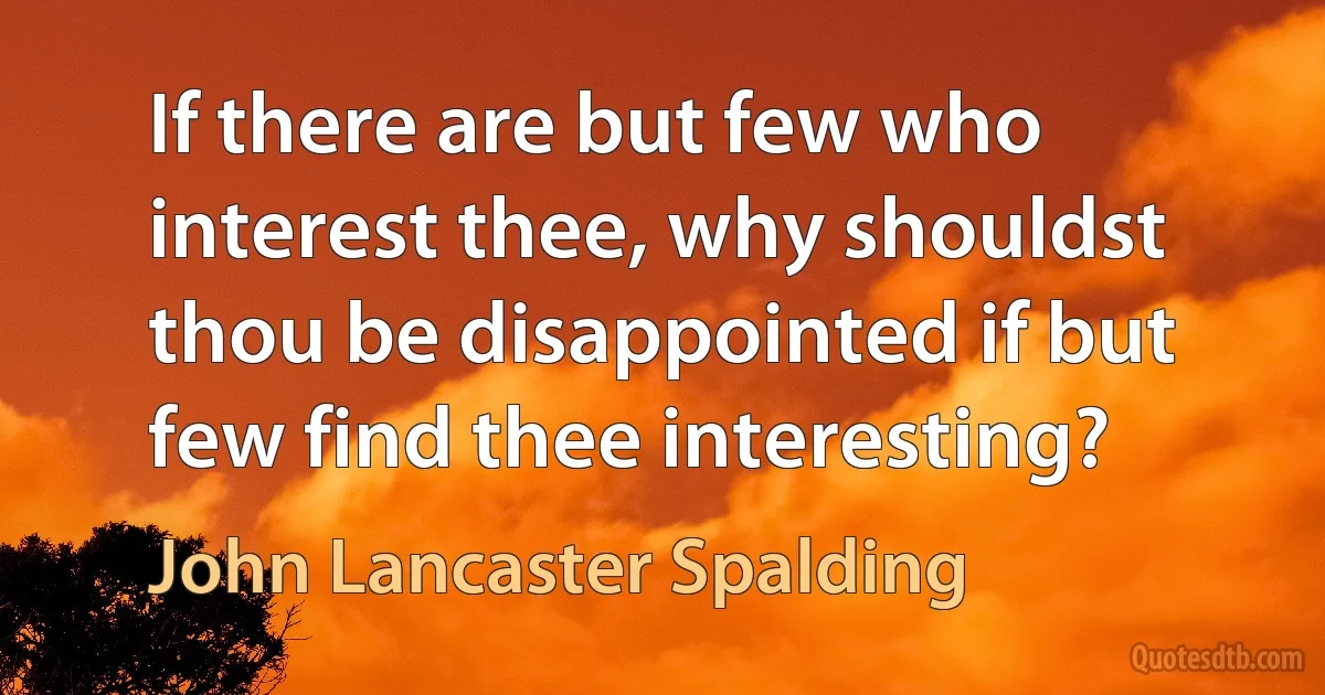 If there are but few who interest thee, why shouldst thou be disappointed if but few find thee interesting? (John Lancaster Spalding)