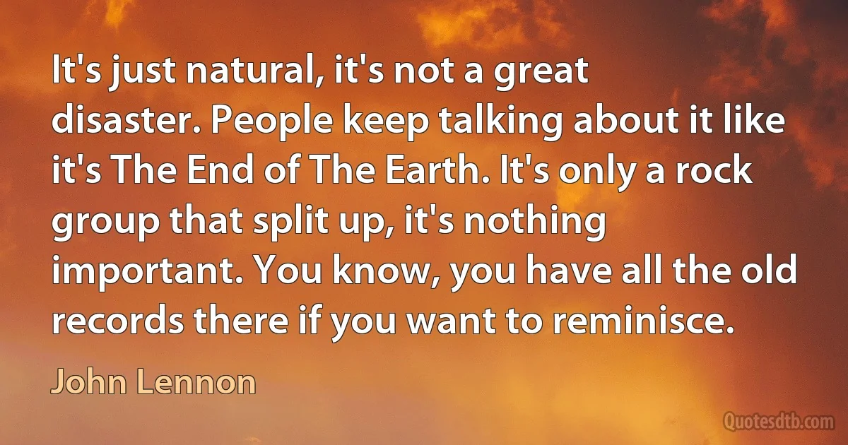 It's just natural, it's not a great disaster. People keep talking about it like it's The End of The Earth. It's only a rock group that split up, it's nothing important. You know, you have all the old records there if you want to reminisce. (John Lennon)