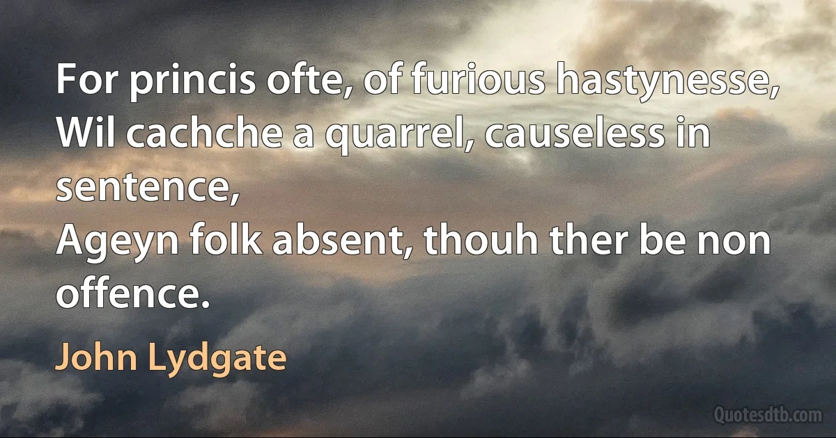 For princis ofte, of furious hastynesse,
Wil cachche a quarrel, causeless in sentence,
Ageyn folk absent, thouh ther be non offence. (John Lydgate)