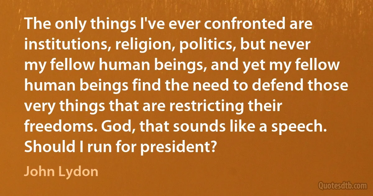 The only things I've ever confronted are institutions, religion, politics, but never my fellow human beings, and yet my fellow human beings find the need to defend those very things that are restricting their freedoms. God, that sounds like a speech. Should I run for president? (John Lydon)