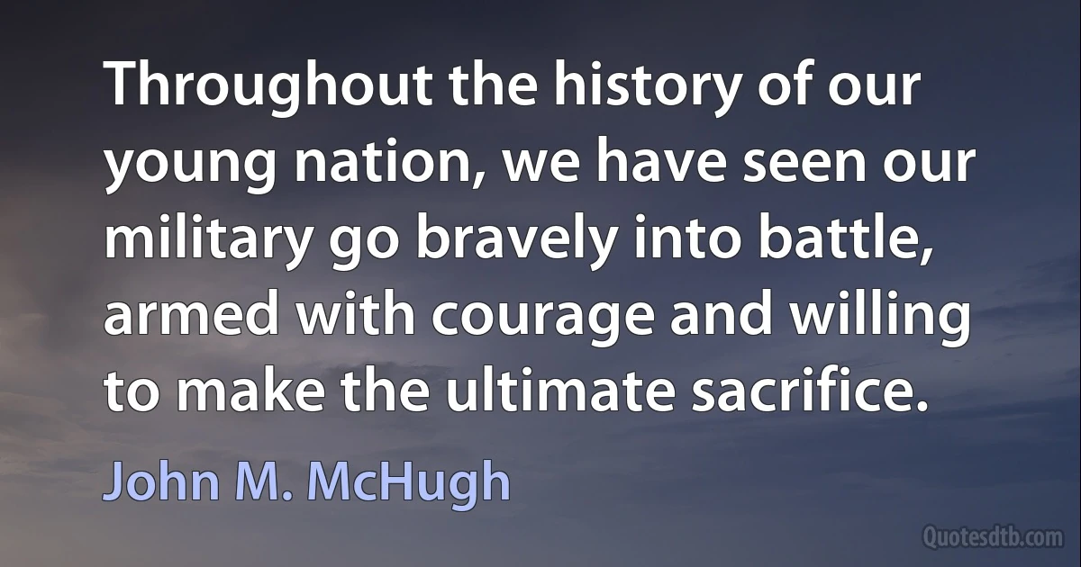 Throughout the history of our young nation, we have seen our military go bravely into battle, armed with courage and willing to make the ultimate sacrifice. (John M. McHugh)