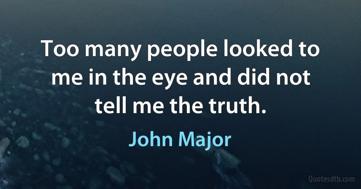 Too many people looked to me in the eye and did not tell me the truth. (John Major)