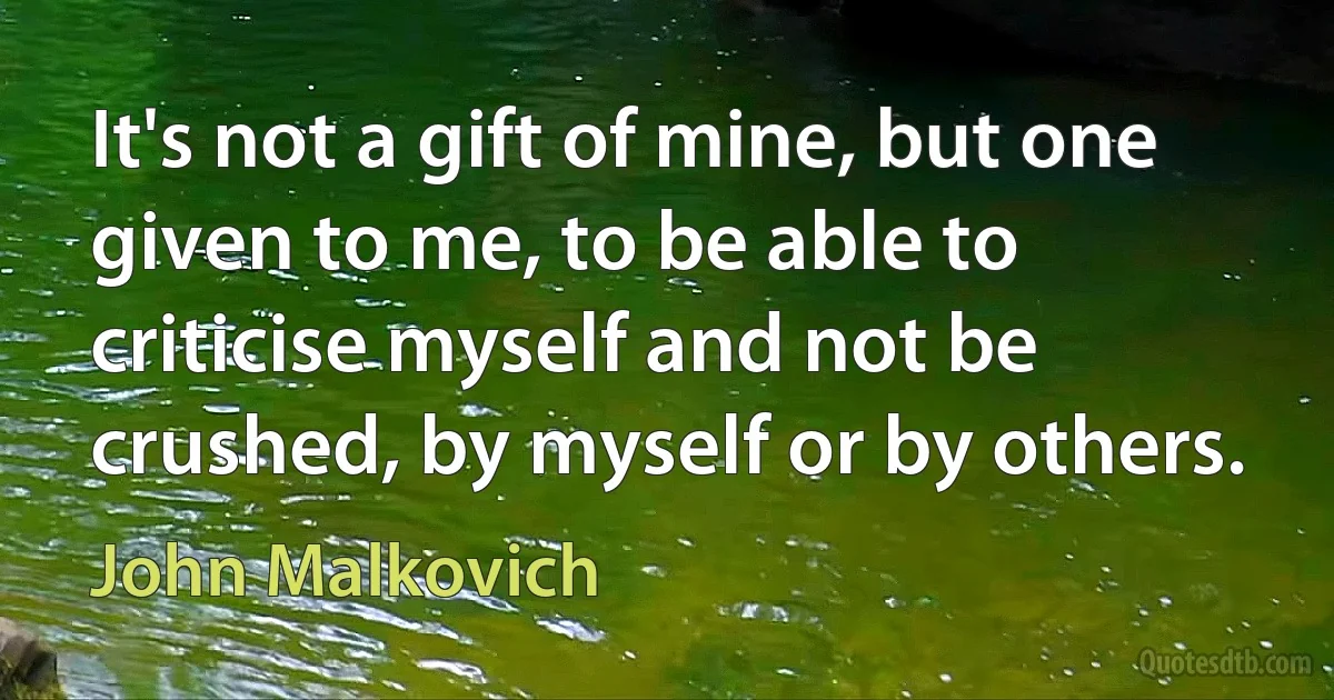 It's not a gift of mine, but one given to me, to be able to criticise myself and not be crushed, by myself or by others. (John Malkovich)