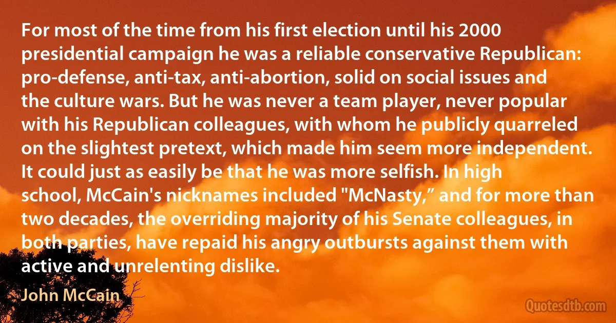 For most of the time from his first election until his 2000 presidential campaign he was a reliable conservative Republican: pro-defense, anti-tax, anti-abortion, solid on social issues and the culture wars. But he was never a team player, never popular with his Republican colleagues, with whom he publicly quarreled on the slightest pretext, which made him seem more independent. It could just as easily be that he was more selfish. In high school, McCain's nicknames included "McNasty,” and for more than two decades, the overriding majority of his Senate colleagues, in both parties, have repaid his angry outbursts against them with active and unrelenting dislike. (John McCain)