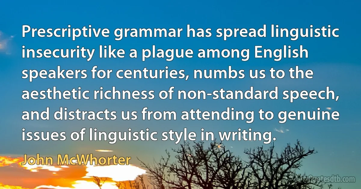 Prescriptive grammar has spread linguistic insecurity like a plague among English speakers for centuries, numbs us to the aesthetic richness of non-standard speech, and distracts us from attending to genuine issues of linguistic style in writing. (John McWhorter)