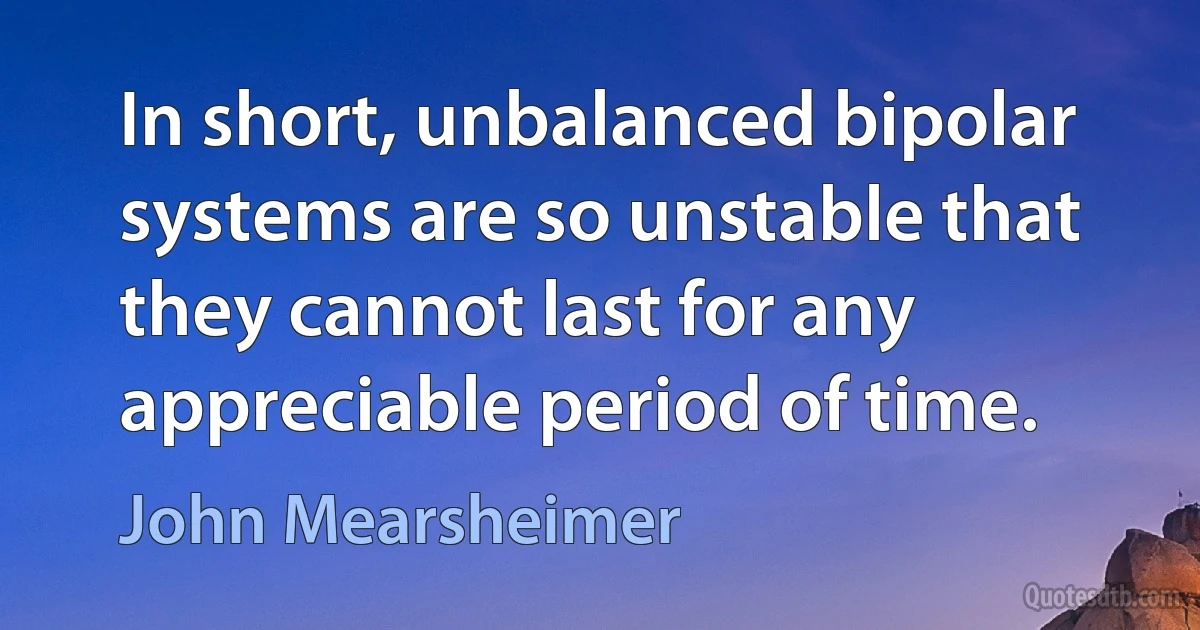 In short, unbalanced bipolar systems are so unstable that they cannot last for any appreciable period of time. (John Mearsheimer)