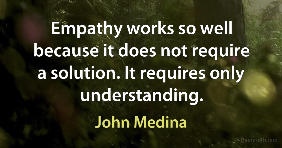 Empathy works so well because it does not require a solution. It requires only understanding. (John Medina)