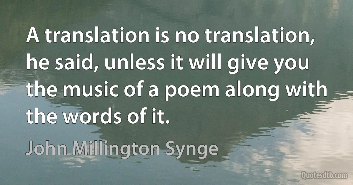 A translation is no translation, he said, unless it will give you the music of a poem along with the words of it. (John Millington Synge)