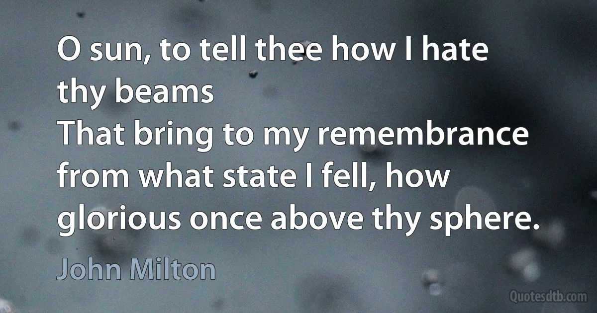 O sun, to tell thee how I hate thy beams
That bring to my remembrance from what state I fell, how glorious once above thy sphere. (John Milton)