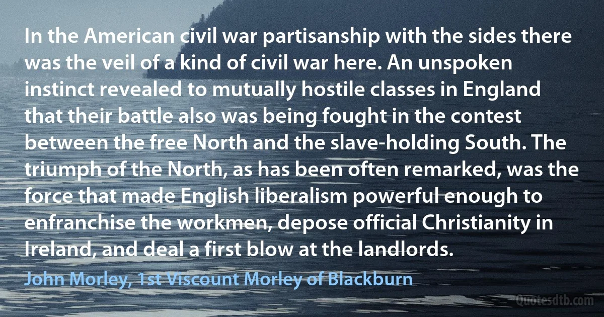 In the American civil war partisanship with the sides there was the veil of a kind of civil war here. An unspoken instinct revealed to mutually hostile classes in England that their battle also was being fought in the contest between the free North and the slave-holding South. The triumph of the North, as has been often remarked, was the force that made English liberalism powerful enough to enfranchise the workmen, depose official Christianity in Ireland, and deal a first blow at the landlords. (John Morley, 1st Viscount Morley of Blackburn)