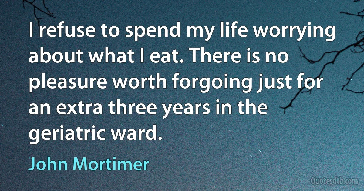 I refuse to spend my life worrying about what I eat. There is no pleasure worth forgoing just for an extra three years in the geriatric ward. (John Mortimer)