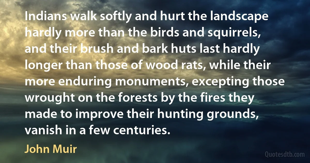 Indians walk softly and hurt the landscape hardly more than the birds and squirrels, and their brush and bark huts last hardly longer than those of wood rats, while their more enduring monuments, excepting those wrought on the forests by the fires they made to improve their hunting grounds, vanish in a few centuries. (John Muir)