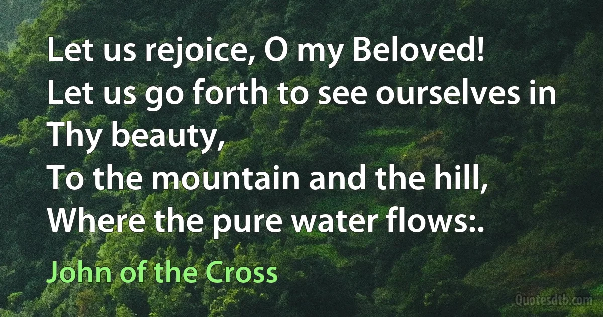 Let us rejoice, O my Beloved!
Let us go forth to see ourselves in Thy beauty,
To the mountain and the hill,
Where the pure water flows:. (John of the Cross)