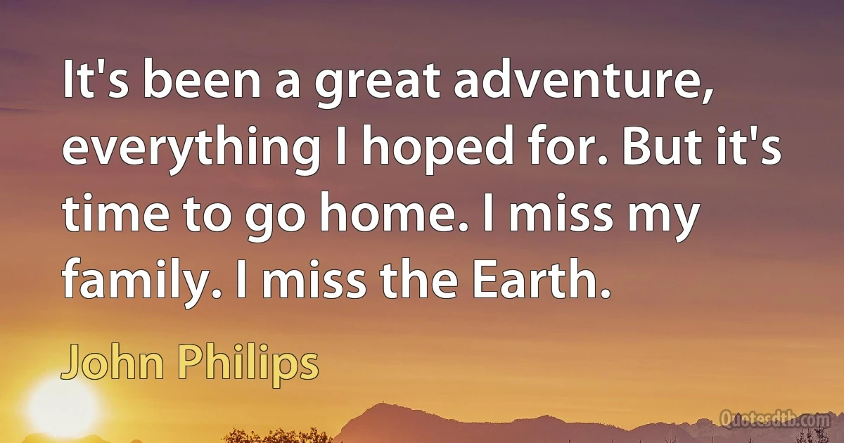 It's been a great adventure, everything I hoped for. But it's time to go home. I miss my family. I miss the Earth. (John Philips)