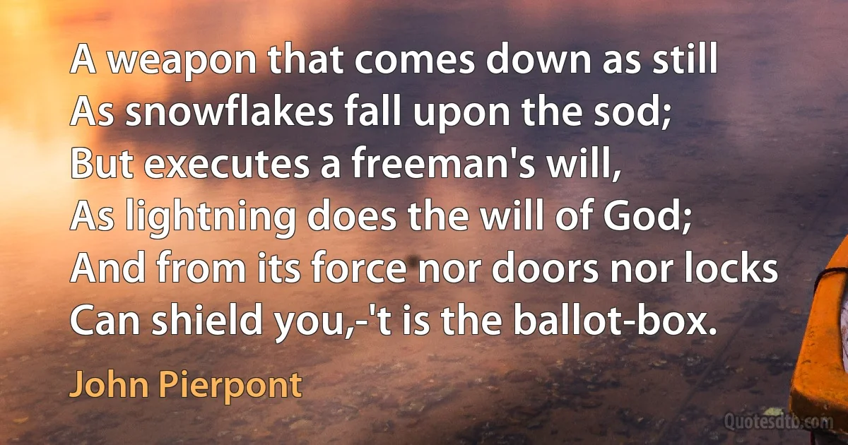 A weapon that comes down as still
As snowflakes fall upon the sod;
But executes a freeman's will,
As lightning does the will of God;
And from its force nor doors nor locks
Can shield you,-'t is the ballot-box. (John Pierpont)