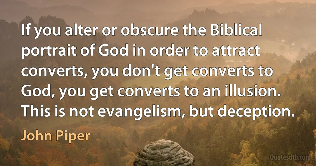 If you alter or obscure the Biblical portrait of God in order to attract converts, you don't get converts to God, you get converts to an illusion. This is not evangelism, but deception. (John Piper)