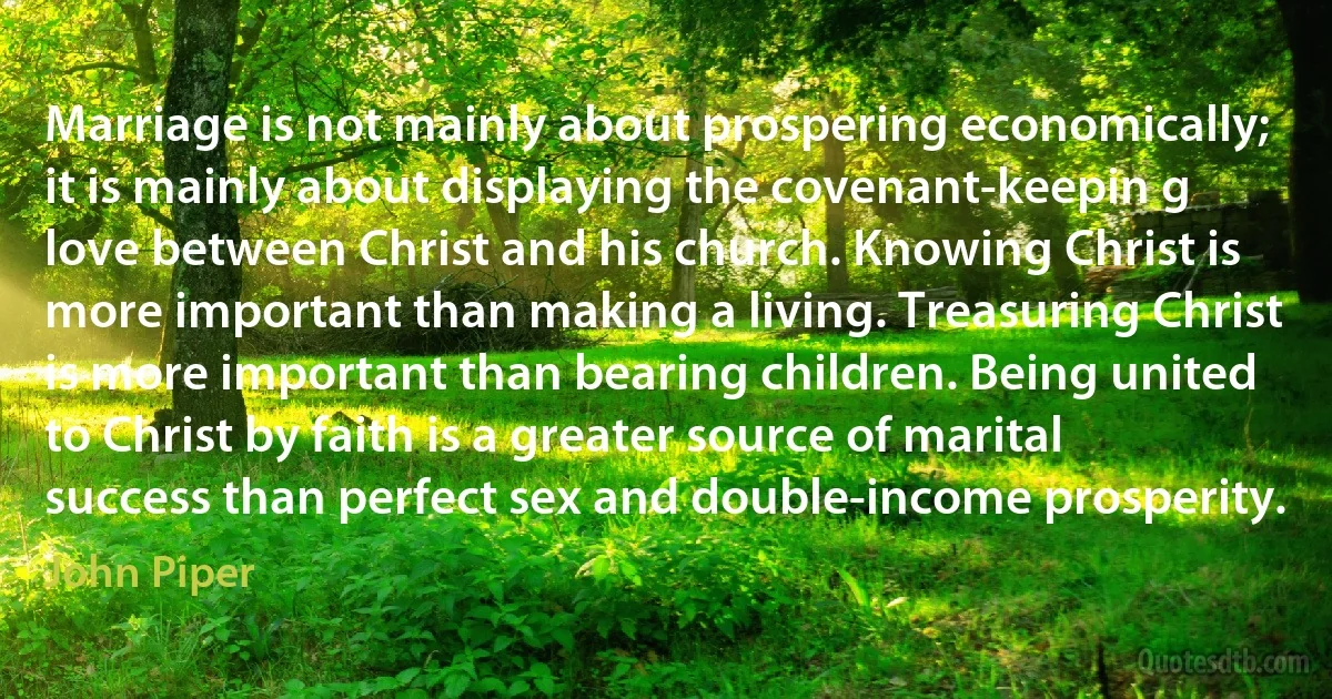 Marriage is not mainly about prospering economically; it is mainly about displaying the covenant-keepin g love between Christ and his church. Knowing Christ is more important than making a living. Treasuring Christ is more important than bearing children. Being united to Christ by faith is a greater source of marital success than perfect sex and double-income prosperity. (John Piper)