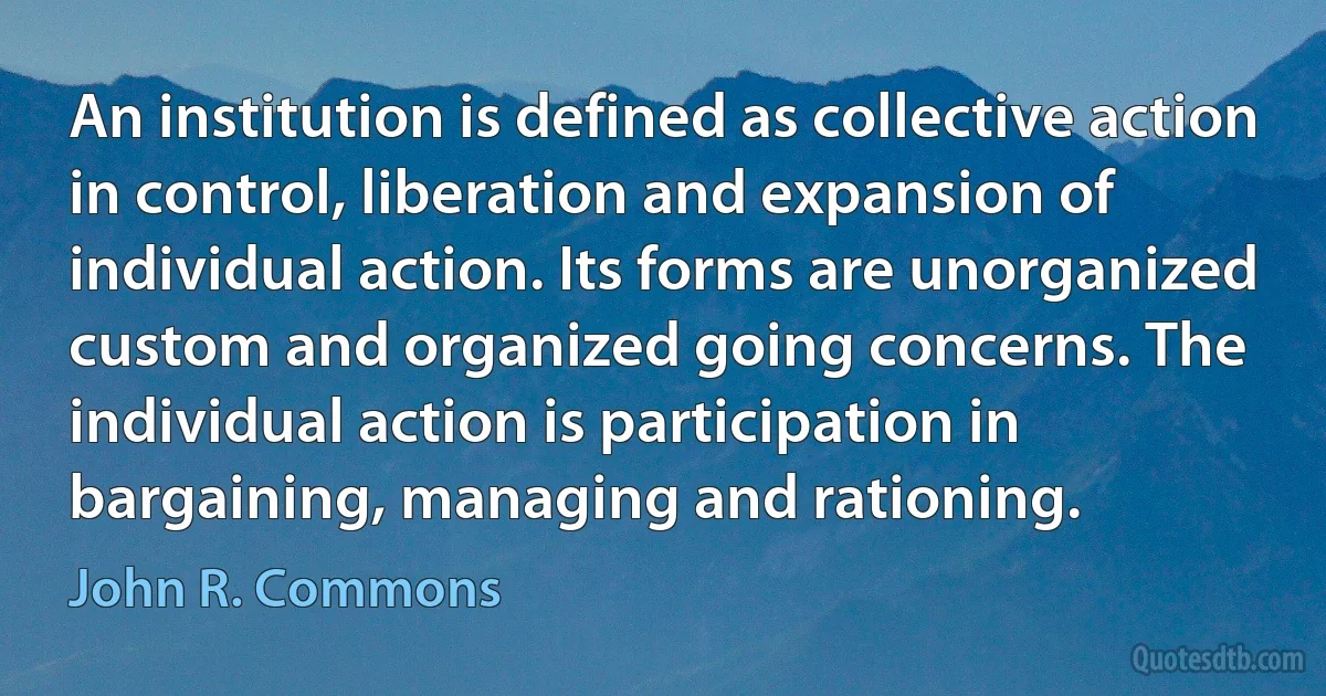 An institution is defined as collective action in control, liberation and expansion of individual action. Its forms are unorganized custom and organized going concerns. The individual action is participation in bargaining, managing and rationing. (John R. Commons)