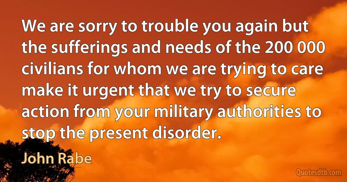 We are sorry to trouble you again but the sufferings and needs of the 200 000 civilians for whom we are trying to care make it urgent that we try to secure action from your military authorities to stop the present disorder. (John Rabe)