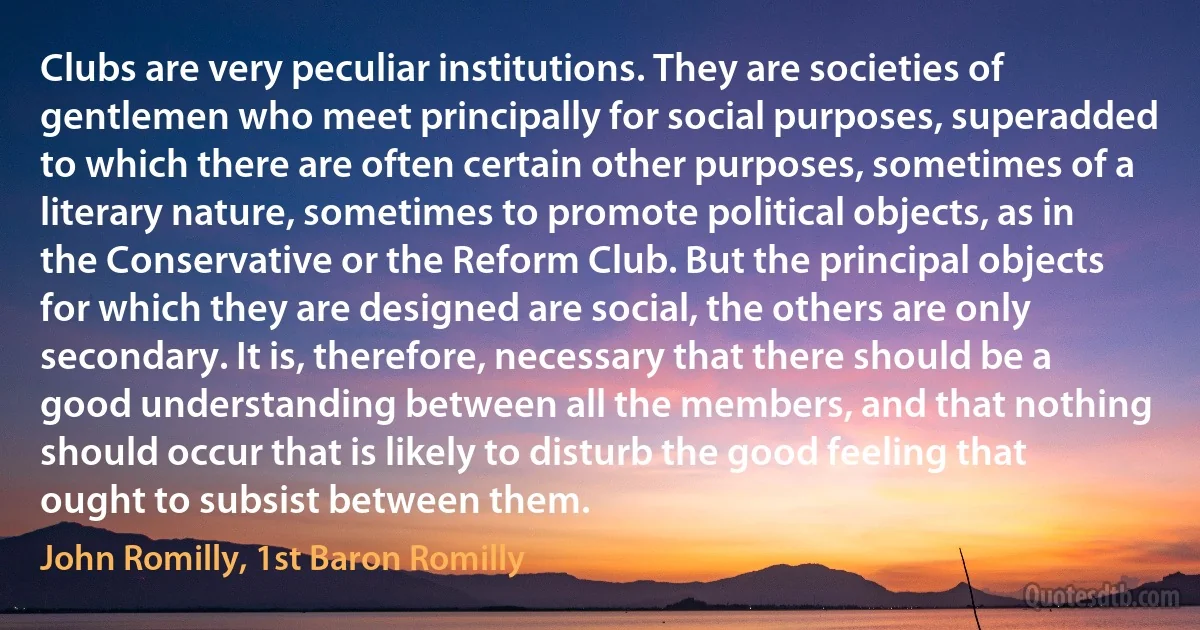 Clubs are very peculiar institutions. They are societies of gentlemen who meet principally for social purposes, superadded to which there are often certain other purposes, sometimes of a literary nature, sometimes to promote political objects, as in the Conservative or the Reform Club. But the principal objects for which they are designed are social, the others are only secondary. It is, therefore, necessary that there should be a good understanding between all the members, and that nothing should occur that is likely to disturb the good feeling that ought to subsist between them. (John Romilly, 1st Baron Romilly)