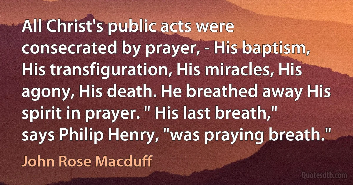 All Christ's public acts were consecrated by prayer, - His baptism, His transfiguration, His miracles, His agony, His death. He breathed away His spirit in prayer. " His last breath," says Philip Henry, "was praying breath." (John Rose Macduff)