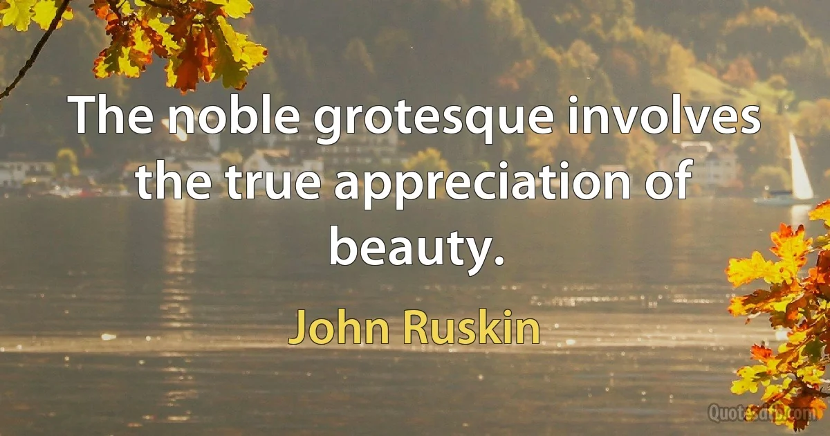 The noble grotesque involves the true appreciation of beauty. (John Ruskin)