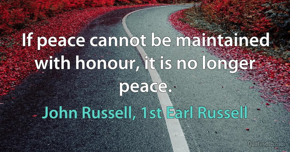 If peace cannot be maintained with honour, it is no longer peace. (John Russell, 1st Earl Russell)