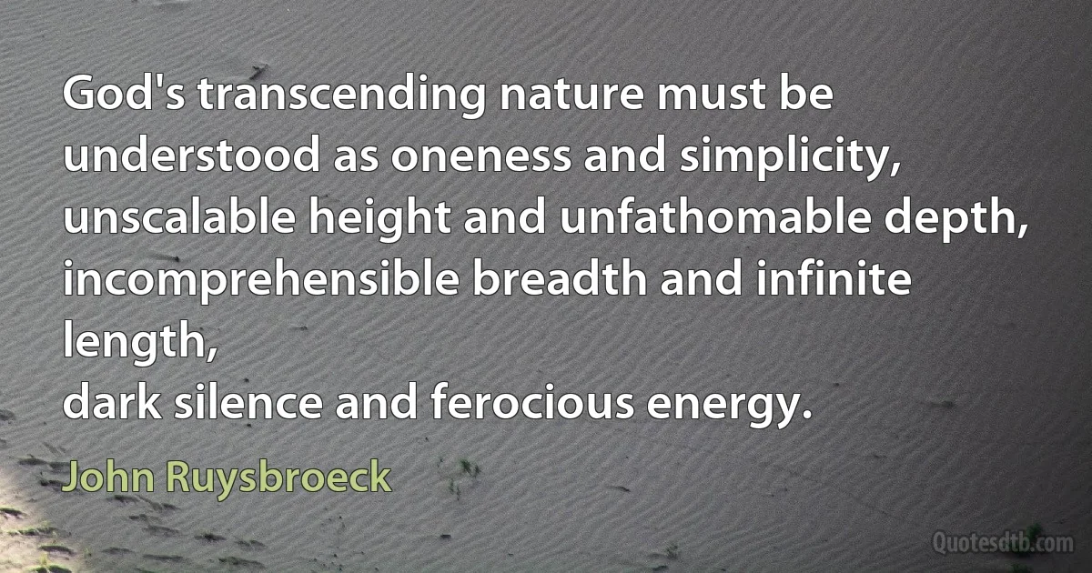 God's transcending nature must be understood as oneness and simplicity,
unscalable height and unfathomable depth,
incomprehensible breadth and infinite length,
dark silence and ferocious energy. (John Ruysbroeck)