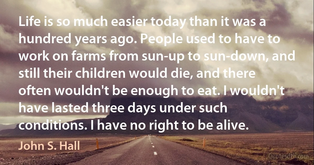 Life is so much easier today than it was a hundred years ago. People used to have to work on farms from sun-up to sun-down, and still their children would die, and there often wouldn't be enough to eat. I wouldn't have lasted three days under such conditions. I have no right to be alive. (John S. Hall)