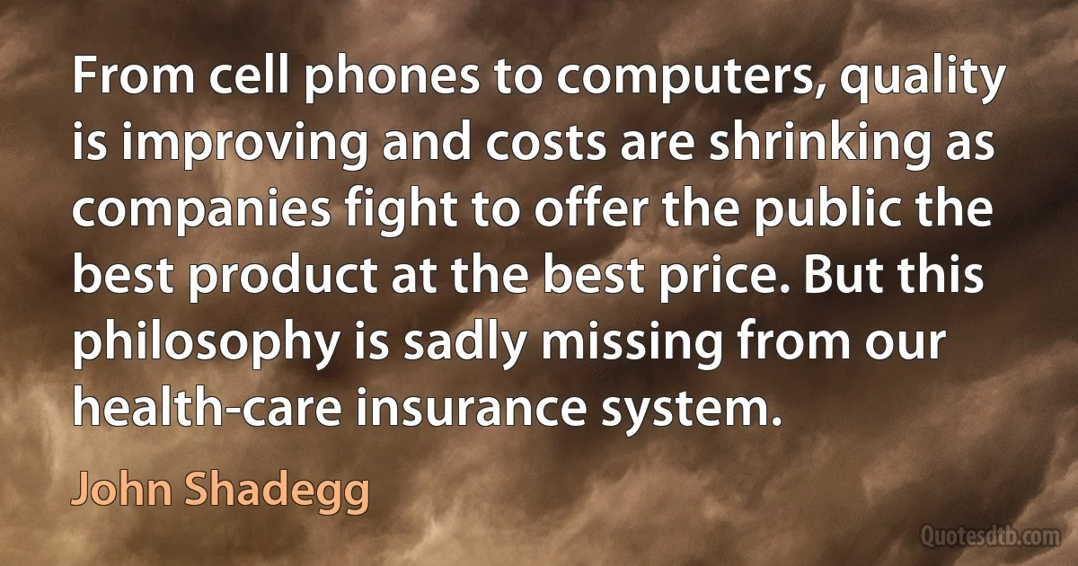 From cell phones to computers, quality is improving and costs are shrinking as companies fight to offer the public the best product at the best price. But this philosophy is sadly missing from our health-care insurance system. (John Shadegg)