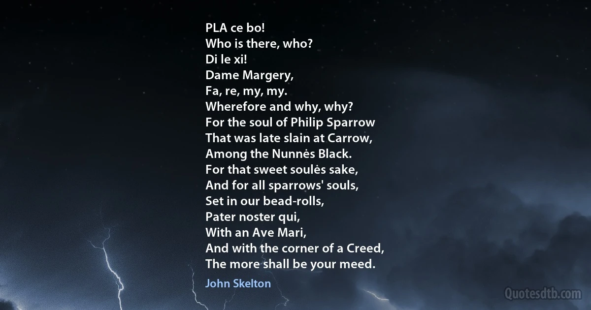 PLA ce bo!
Who is there, who?
Di le xi!
Dame Margery,
Fa, re, my, my.
Wherefore and why, why?
For the soul of Philip Sparrow
That was late slain at Carrow,
Among the Nunnės Black.
For that sweet soulės sake,
And for all sparrows' souls,
Set in our bead-rolls,
Pater noster qui,
With an Ave Mari,
And with the corner of a Creed,
The more shall be your meed. (John Skelton)