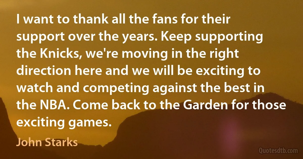 I want to thank all the fans for their support over the years. Keep supporting the Knicks, we're moving in the right direction here and we will be exciting to watch and competing against the best in the NBA. Come back to the Garden for those exciting games. (John Starks)