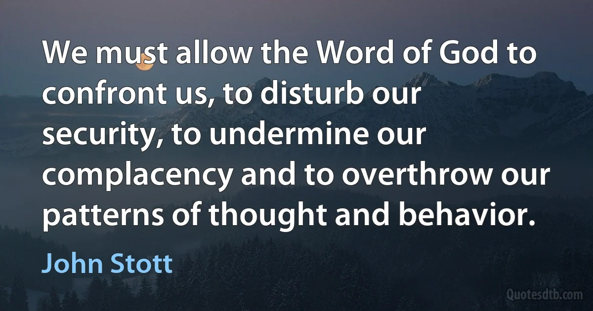 We must allow the Word of God to confront us, to disturb our security, to undermine our complacency and to overthrow our patterns of thought and behavior. (John Stott)