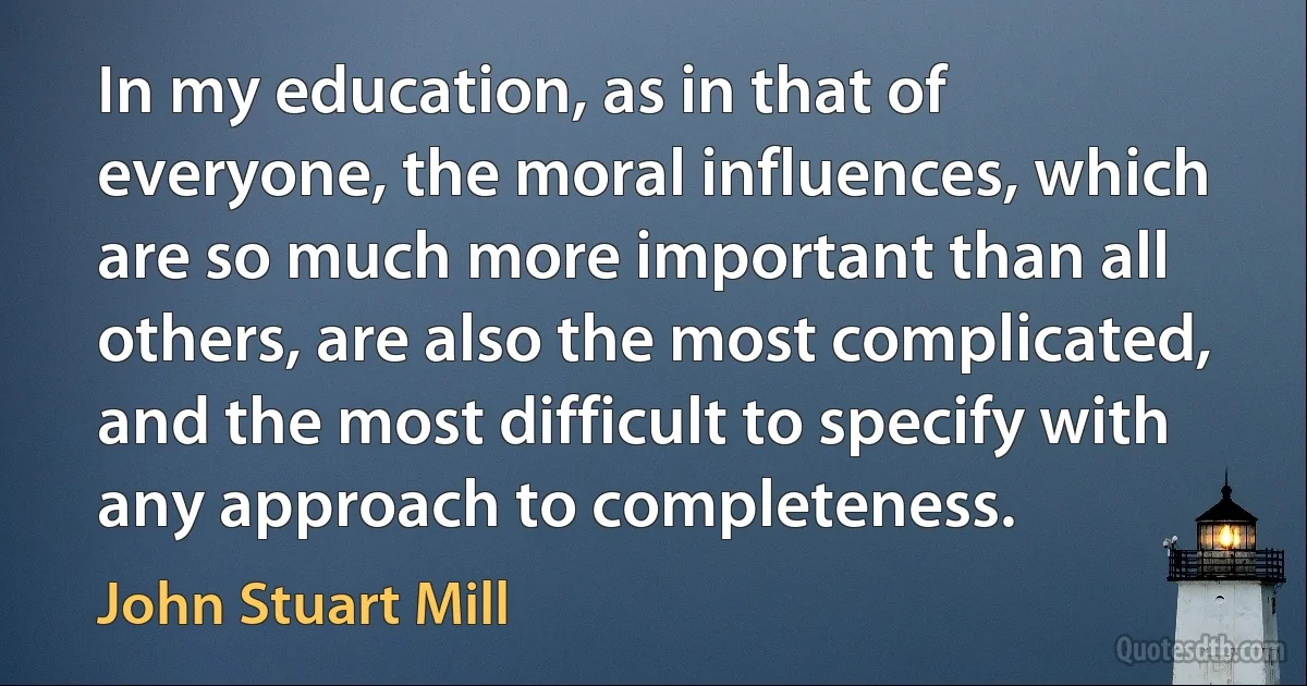 In my education, as in that of everyone, the moral influences, which are so much more important than all others, are also the most complicated, and the most difficult to specify with any approach to completeness. (John Stuart Mill)