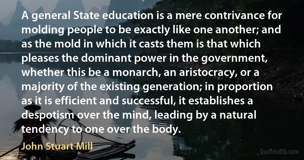 A general State education is a mere contrivance for molding people to be exactly like one another; and as the mold in which it casts them is that which pleases the dominant power in the government, whether this be a monarch, an aristocracy, or a majority of the existing generation; in proportion as it is efficient and successful, it establishes a despotism over the mind, leading by a natural tendency to one over the body. (John Stuart Mill)