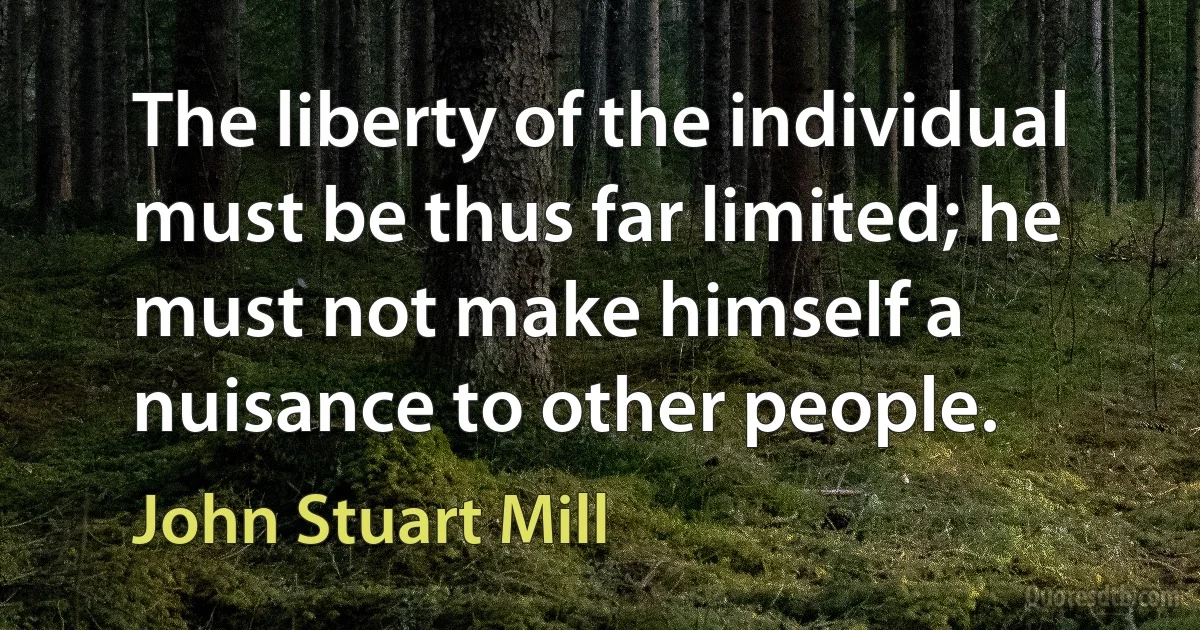 The liberty of the individual must be thus far limited; he must not make himself a nuisance to other people. (John Stuart Mill)