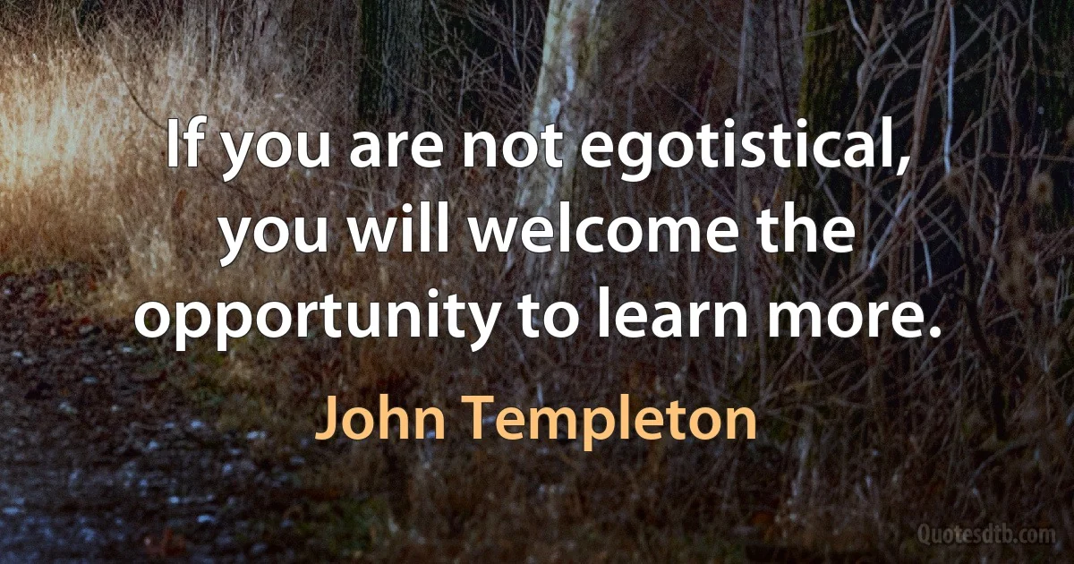 If you are not egotistical, you will welcome the opportunity to learn more. (John Templeton)