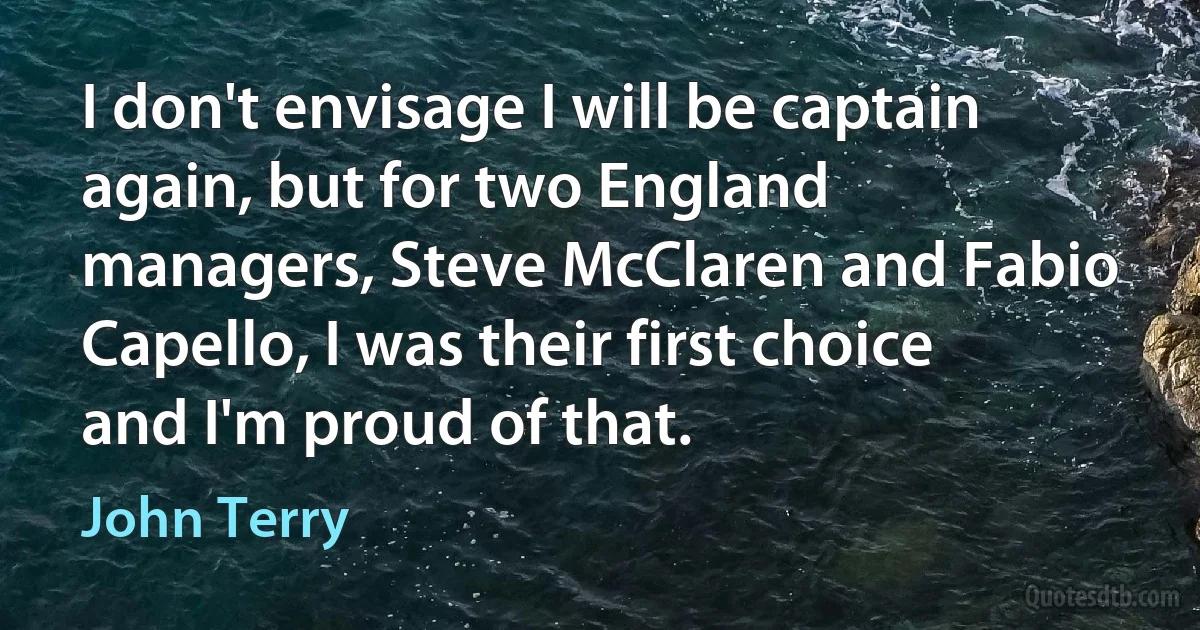 I don't envisage I will be captain again, but for two England managers, Steve McClaren and Fabio Capello, I was their first choice and I'm proud of that. (John Terry)