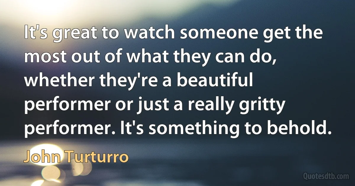 It's great to watch someone get the most out of what they can do, whether they're a beautiful performer or just a really gritty performer. It's something to behold. (John Turturro)