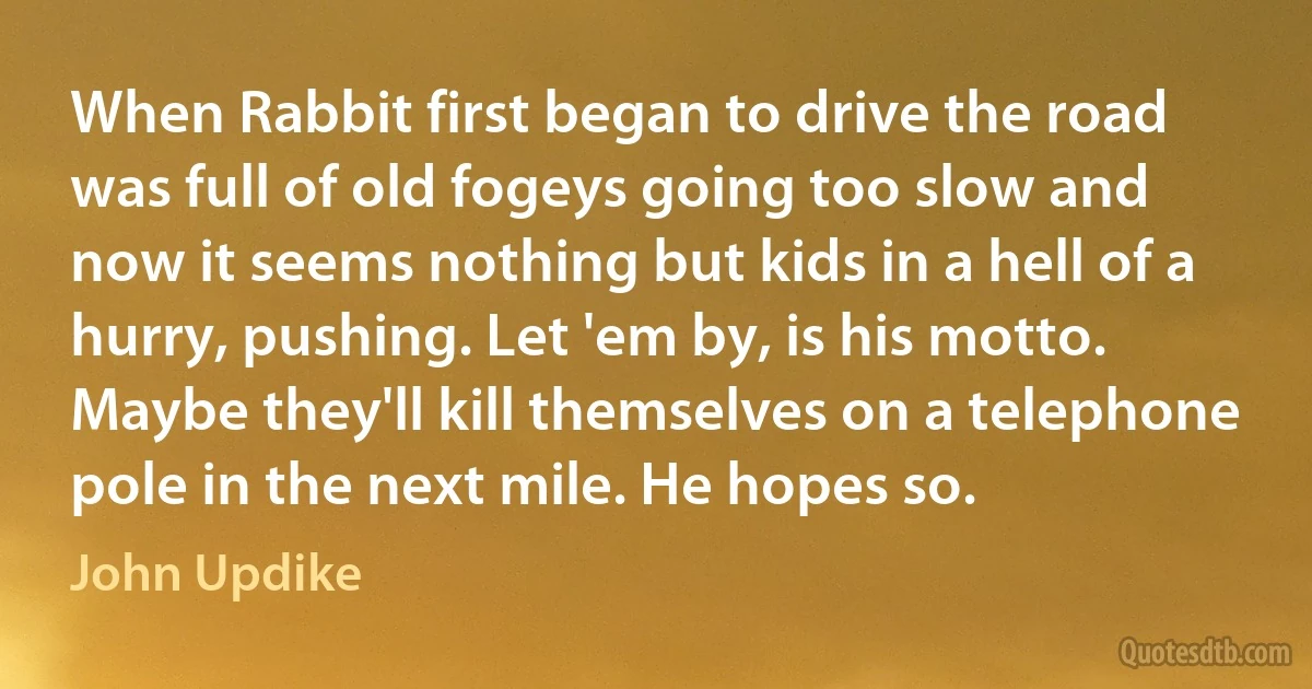 When Rabbit first began to drive the road was full of old fogeys going too slow and now it seems nothing but kids in a hell of a hurry, pushing. Let 'em by, is his motto. Maybe they'll kill themselves on a telephone pole in the next mile. He hopes so. (John Updike)