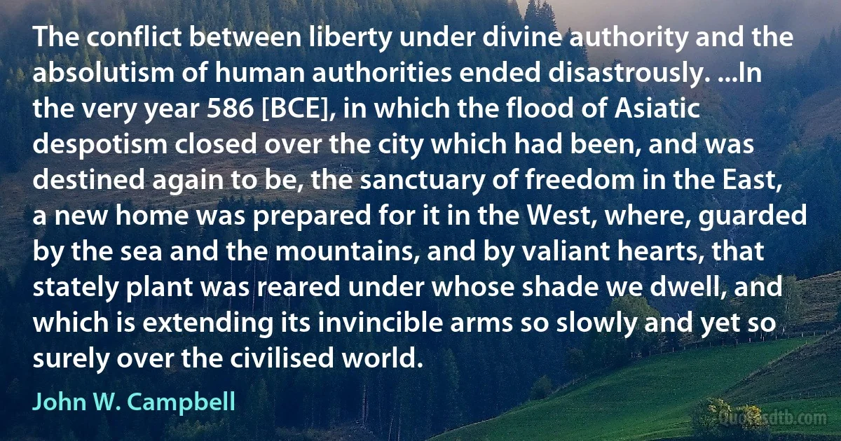 The conflict between liberty under divine authority and the absolutism of human authorities ended disastrously. ...In the very year 586 [BCE], in which the flood of Asiatic despotism closed over the city which had been, and was destined again to be, the sanctuary of freedom in the East, a new home was prepared for it in the West, where, guarded by the sea and the mountains, and by valiant hearts, that stately plant was reared under whose shade we dwell, and which is extending its invincible arms so slowly and yet so surely over the civilised world. (John W. Campbell)