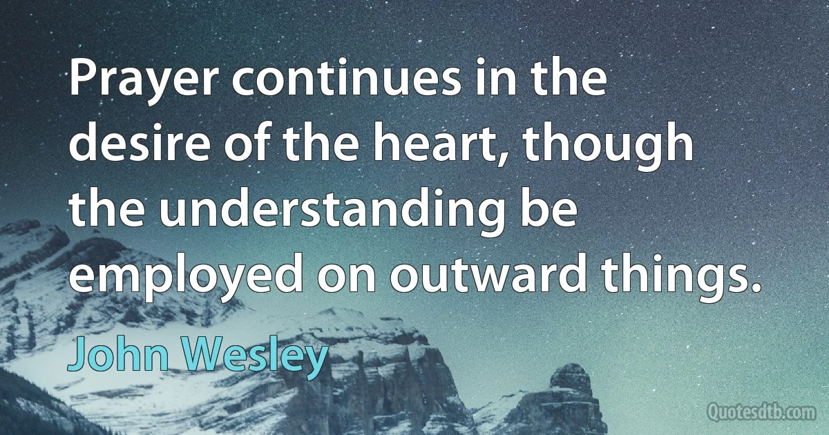 Prayer continues in the desire of the heart, though the understanding be employed on outward things. (John Wesley)