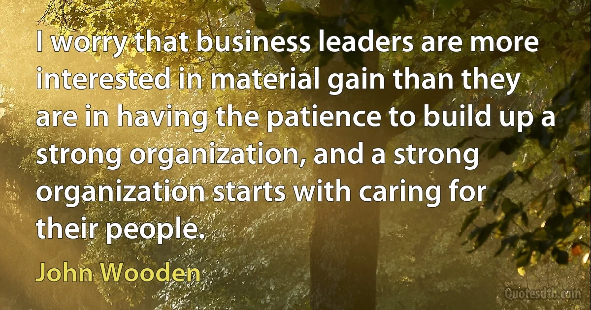 I worry that business leaders are more interested in material gain than they are in having the patience to build up a strong organization, and a strong organization starts with caring for their people. (John Wooden)